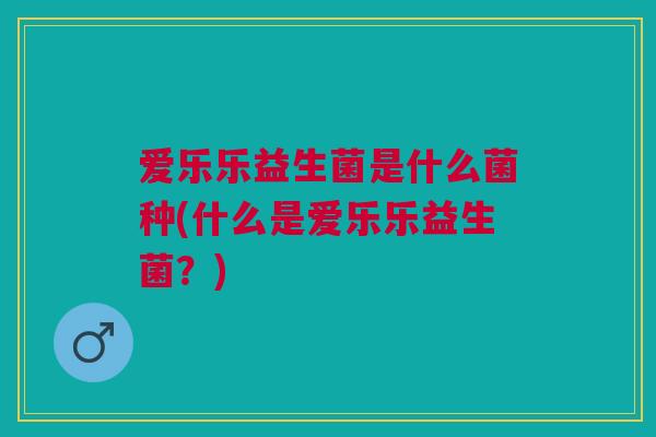 爱乐乐益生菌是什么菌种(什么是爱乐乐益生菌?)