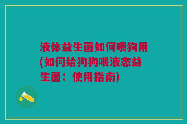 液体益生菌如何喂狗用(如何给狗狗喂液态益生菌:使用指南)