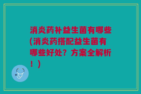 消炎药补益生菌有哪些(消炎药搭配益生菌有哪些好处?方案全解析!)