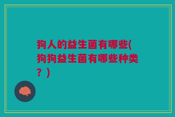 狗人的益生菌有哪些(狗狗益生菌有哪些种类?)