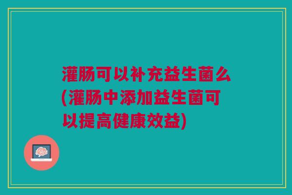 灌肠可以补充益生菌么(灌肠中添加益生菌可以提高健康效益)