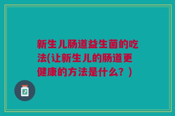 新生儿肠道益生菌的吃法(让新生儿的肠道更健康的方法是什么?)