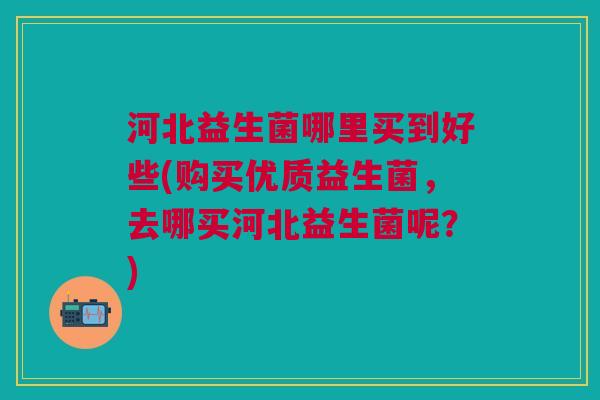 河北益生菌哪里买到好些(购买优质益生菌,去哪买河北益生菌呢?)