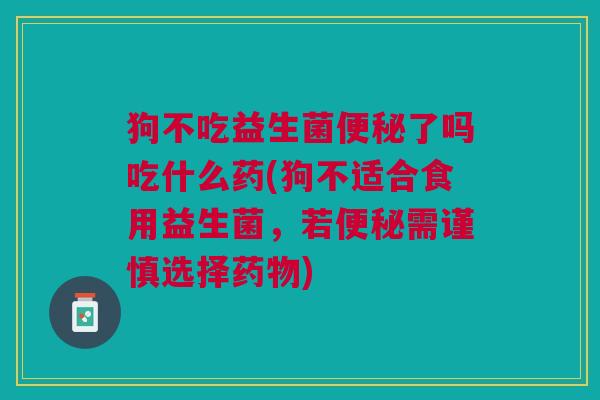 狗不吃益生菌便秘了吗吃什么药(狗不适合食用益生菌,若便秘需谨慎选择药物)