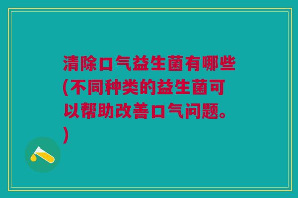 清除口气益生菌有哪些(不同种类的益生菌可以帮助改善口气问题。)