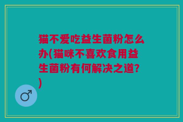 猫不爱吃益生菌粉怎么办(猫咪不喜欢食用益生菌粉有何解决之道?)