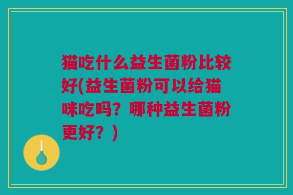 猫吃什么益生菌粉比较好(益生菌粉可以给猫咪吃吗?哪种益生菌粉更好?)