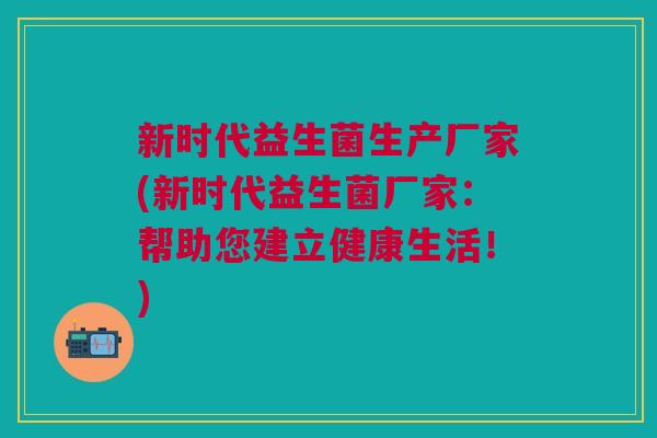 新时代益生菌生产厂家(新时代益生菌厂家:帮助您建立健康生活!)