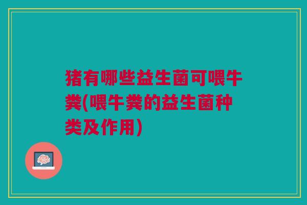 猪有哪些益生菌可喂牛粪(喂牛粪的益生菌种类及作用) 猪有哪些益生菌可喂牛粪(喂牛粪的益生菌种类及作用)