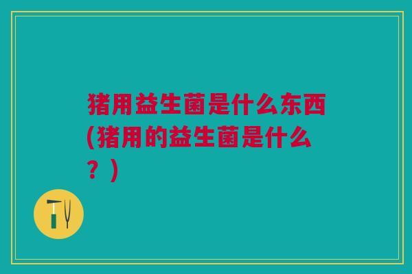 猪用益生菌是什么东西(猪用的益生菌是什么?)
