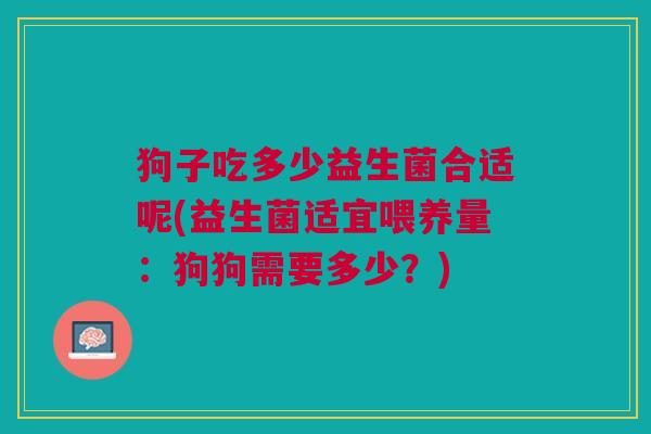 狗子吃多少益生菌合适呢(益生菌适宜喂养量:狗狗需要多少?)