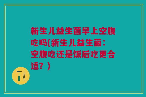 新生儿益生菌早上空腹吃吗(新生儿益生菌:空腹吃还是饭后吃更合适?) 新生儿益生菌早上空腹吃吗(新生儿益生菌:空腹吃还是饭后吃更合适?)