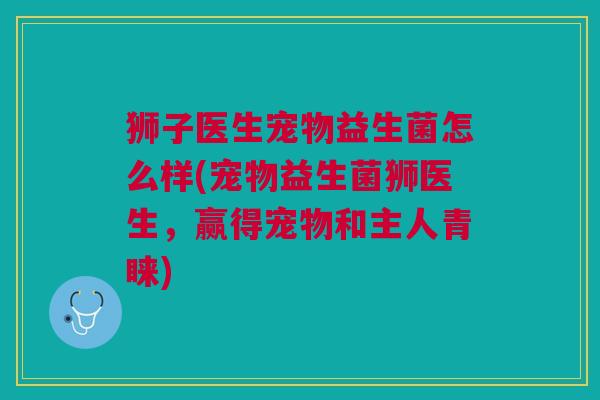 狮子医生宠物益生菌怎么样(宠物益生菌狮医生,赢得宠物和主人青睐) 狮子医生宠物益生菌怎么样(宠物益生菌狮医生,赢得宠物和主人青睐)