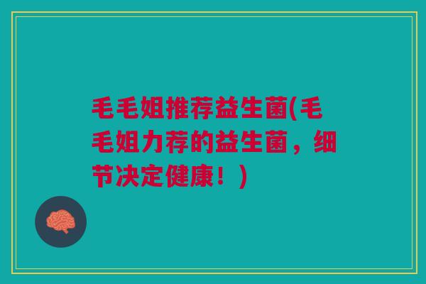 毛毛姐推荐益生菌(毛毛姐力荐的益生菌，细节决定健康！)