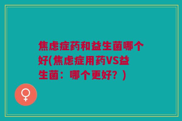 焦虑症药和益生菌哪个好(焦虑症用药VS益生菌:哪个更好?)