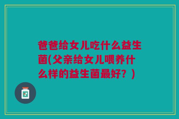 爸爸给女儿吃什么益生菌(父亲给女儿喂养什么样的益生菌最好?)