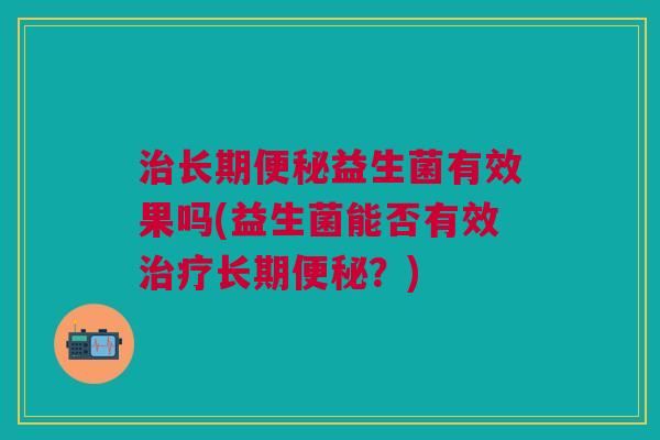 治长期便秘益生菌有效果吗(益生菌能否有效治疗长期便秘?)