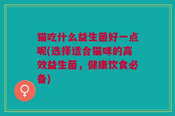 猫吃什么益生菌好一点呢(选择适合猫咪的高效益生菌,健康饮食必备) 猫吃什么益生菌好一点呢(选择适合猫咪的高效益生菌,健康饮食必备)