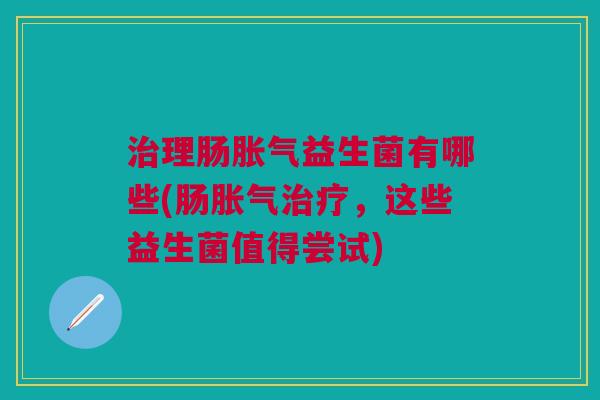 治理肠胀气益生菌有哪些(肠胀气治疗,这些益生菌值得尝试)