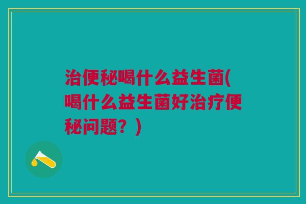 治便秘喝什么益生菌(喝什么益生菌好治疗便秘问题?)