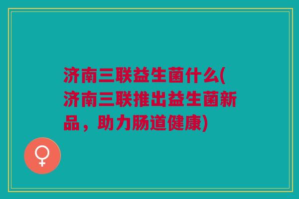 济南三联益生菌什么(济南三联推出益生菌新品,助力肠道健康)