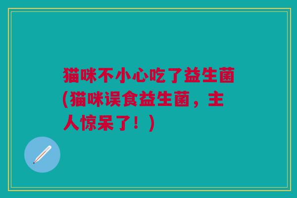 猫咪不小心吃了益生菌(猫咪误食益生菌,主人惊呆了!) 猫咪不小心吃了益生菌(猫咪误食益生菌,主人惊呆了!)