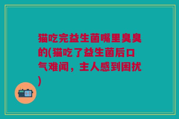 猫吃完益生菌嘴里臭臭的(猫吃了益生菌后口气难闻,主人感到困扰)