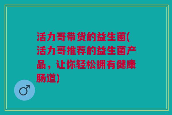 活力哥带货的益生菌(活力哥推荐的益生菌产品,让你轻松拥有健康肠道) 活力哥带货的益生菌(活力哥推荐的益生菌产品,让你轻松拥有健康肠道)