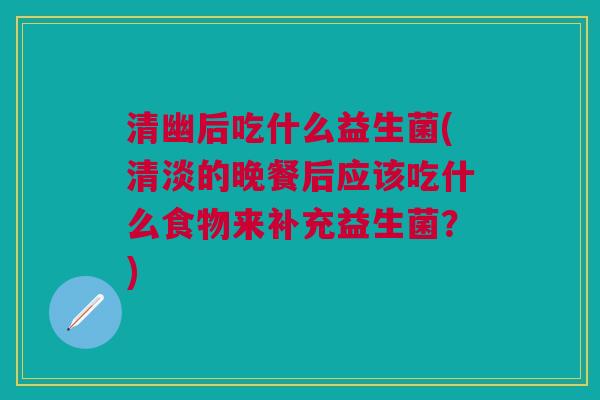 清幽后吃什么益生菌(清淡的晚餐后应该吃什么食物来补充益生菌?) 清幽后吃什么益生菌(清淡的晚餐后应该吃什么食物来补充益生菌?)