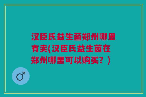 汉臣氏益生菌郑州哪里有卖(汉臣氏益生菌在郑州哪里可以购买?)