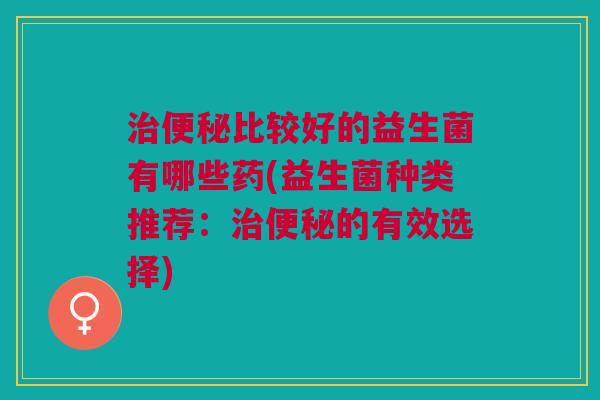 治便秘比较好的益生菌有哪些药(益生菌种类推荐:治便秘的有效选择)