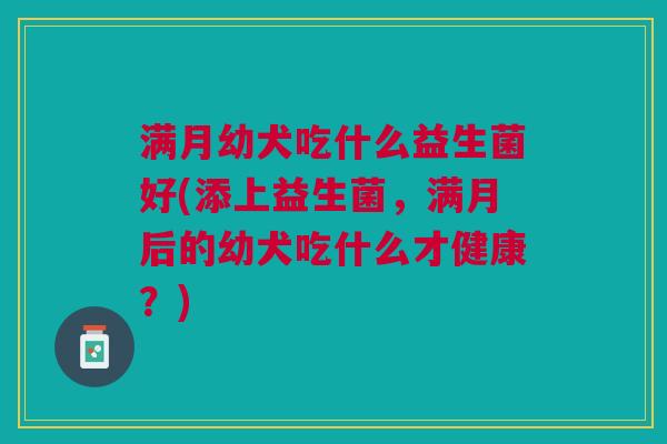 满月幼犬吃什么益生菌好(添上益生菌,满月后的幼犬吃什么才健康?) 满月幼犬吃什么益生菌好(添上益生菌,满月后的幼犬吃什么才健康?)
