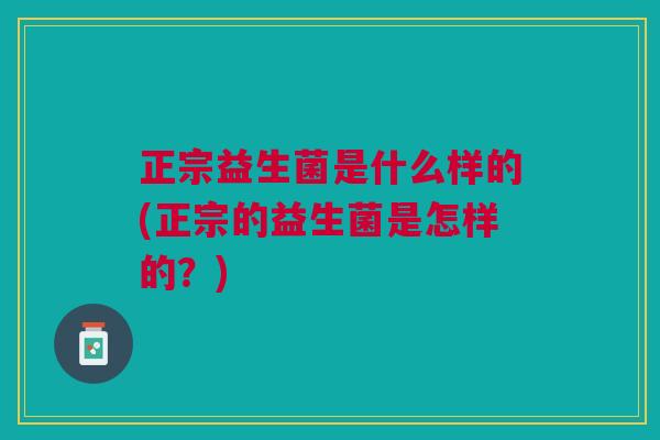 正宗益生菌是什么样的(正宗的益生菌是怎样的？)