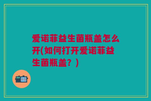 爱诺菲益生菌瓶盖怎么开(如何打开爱诺菲益生菌瓶盖?)