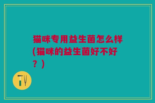 猫咪专用益生菌怎么样(猫咪的益生菌好不好?) 猫咪专用益生菌怎么样(猫咪的益生菌好不好?)