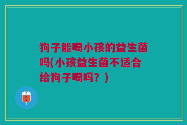 狗子能喝小孩的益生菌吗(小孩益生菌不适合给狗子喝吗?)