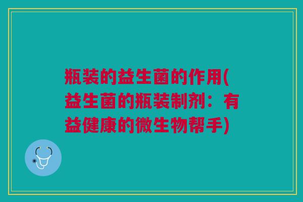 瓶装的益生菌的作用(益生菌的瓶装制剂:有益健康的微生物帮手)
