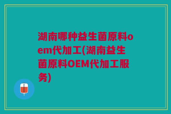 湖南哪种益生菌原料oem代加工(湖南益生菌原料OEM代加工服务)
