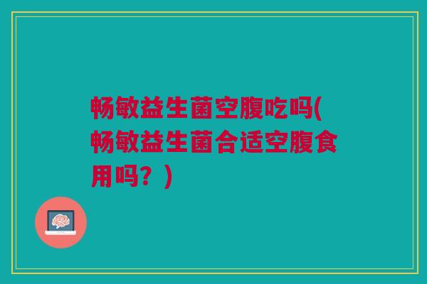 畅敏益生菌空腹吃吗(畅敏益生菌合适空腹食用吗?) 畅敏益生菌空腹吃吗(畅敏益生菌合适空腹食用吗?)