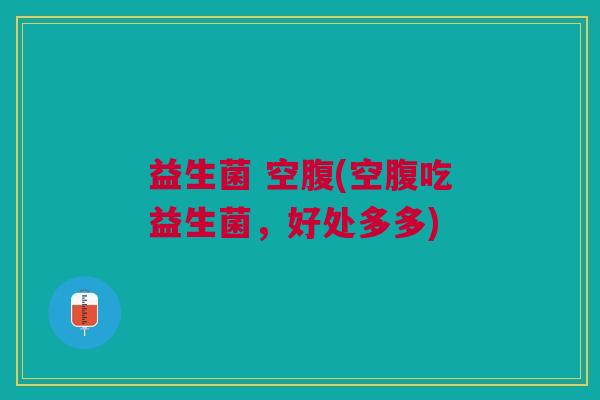 益生菌 空腹(空腹吃益生菌,好处多多) 益生菌 空腹(空腹吃益生菌,好处多多)