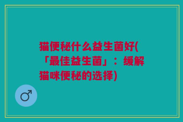 猫便秘什么益生菌好(「最佳益生菌」:缓解猫咪便秘的选择)