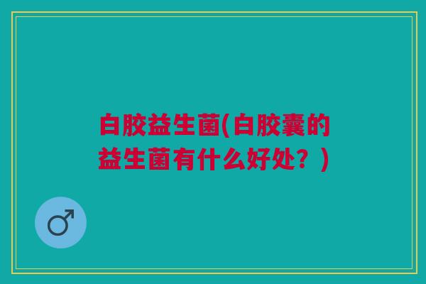 白胶益生菌(白胶囊的益生菌有什么好处?)