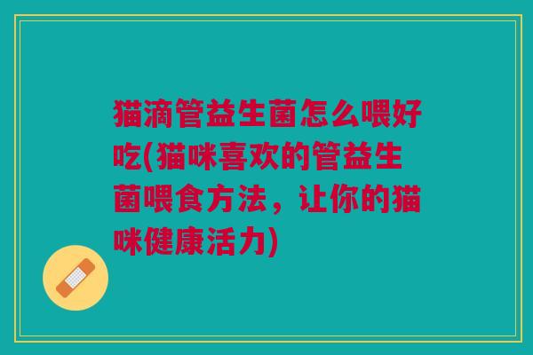 猫滴管益生菌怎么喂好吃(猫咪喜欢的管益生菌喂食方法,让你的猫咪健康活力)