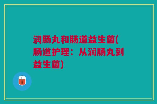 润肠丸和肠道益生菌(肠道护理:从润肠丸到益生菌) 润肠丸和肠道益生菌(肠道护理:从润肠丸到益生菌)