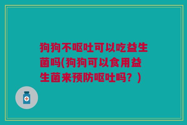 狗狗不呕吐可以吃益生菌吗(狗狗可以食用益生菌来预防呕吐吗?)