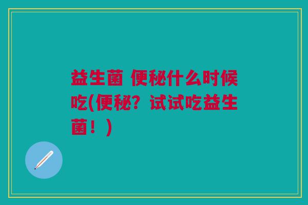 益生菌 便秘什么时候吃(便秘?试试吃益生菌!)