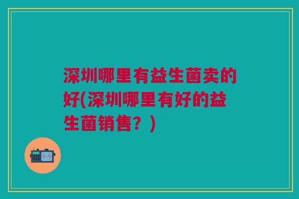 深圳哪里有益生菌卖的好(深圳哪里有好的益生菌销售?)