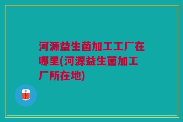 河源益生菌加工工厂在哪里(河源益生菌加工厂所在地) 河源益生菌加工工厂在哪里(河源益生菌加工厂所在地)