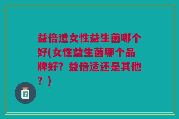益倍适女性益生菌哪个好(女性益生菌哪个品牌好?益倍适还是其他?)