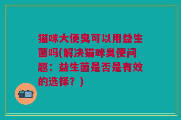 猫咪大便臭可以用益生菌吗(解决猫咪臭便问题:益生菌是否是有效的选择?) 猫咪大便臭可以用益生菌吗(解决猫咪臭便问题:益生菌是否是有效的选择?)